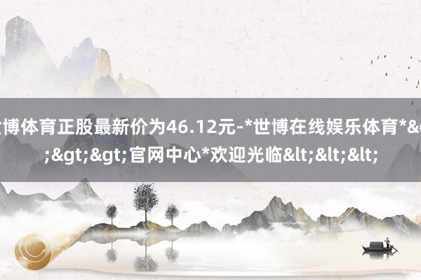 世博体育正股最新价为46.12元-*世博在线娱乐体育*>>>官网中心*欢迎光临<<<