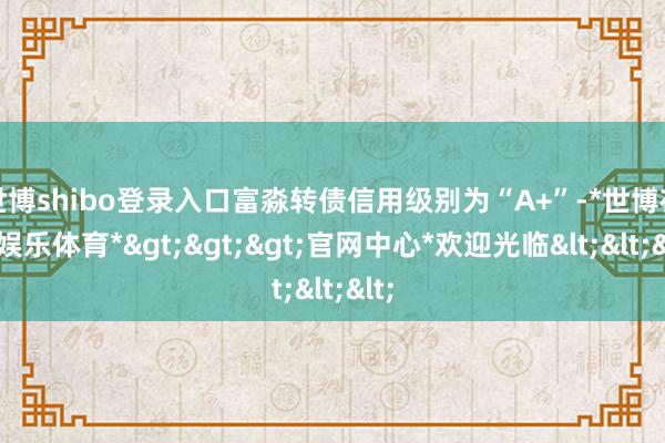 世博shibo登录入口富淼转债信用级别为“A+”-*世博在线娱乐体育*>>>官网中心*欢迎光临<<<