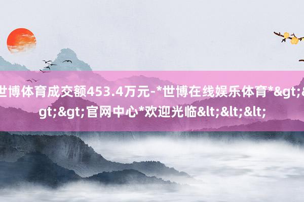世博体育成交额453.4万元-*世博在线娱乐体育*>>>官网中心*欢迎光临<<<