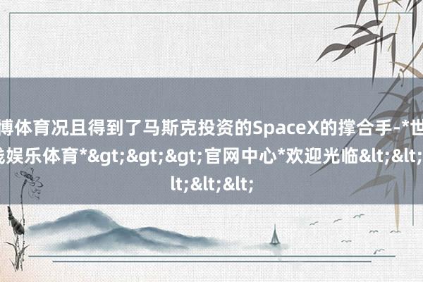 世博体育况且得到了马斯克投资的SpaceX的撑合手-*世博在线娱乐体育*>>>官网中心*欢迎光临<<<