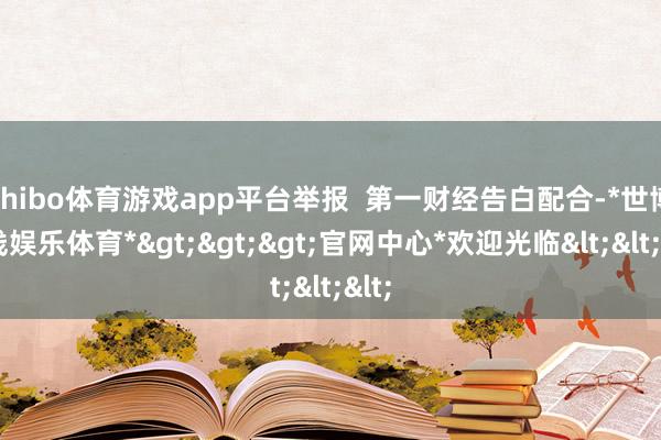 shibo体育游戏app平台举报  第一财经告白配合-*世博在线娱乐体育*>>>官网中心*欢迎光临<<<