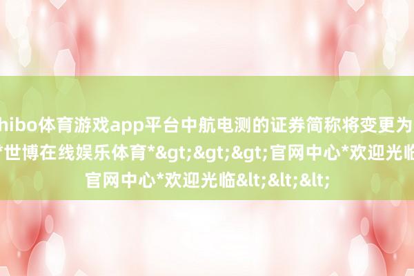 shibo体育游戏app平台中航电测的证券简称将变更为“中航成飞”-*世博在线娱乐体育*>>>官网中心*欢迎光临<<<