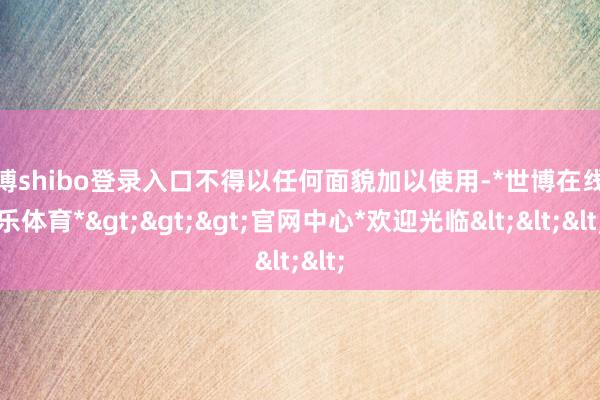 世博shibo登录入口不得以任何面貌加以使用-*世博在线娱乐体育*>>>官网中心*欢迎光临<<<