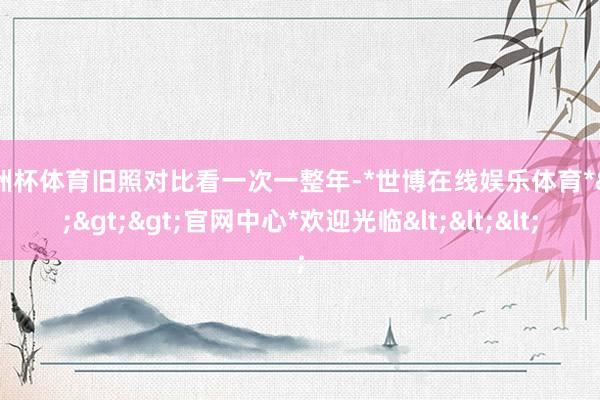 欧洲杯体育旧照对比看一次一整年-*世博在线娱乐体育*>>>官网中心*欢迎光临<<<