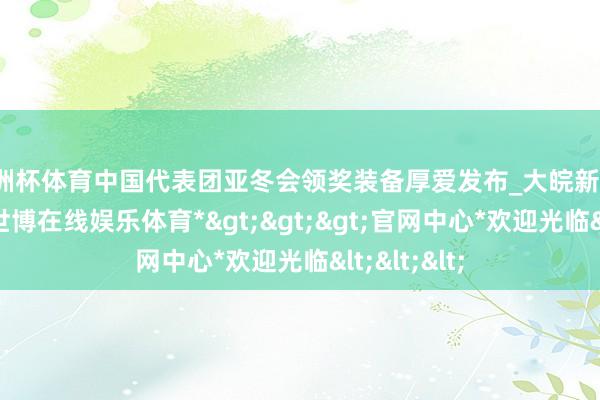 欧洲杯体育中国代表团亚冬会领奖装备厚爱发布_大皖新闻 | 安徽网-*世博在线娱乐体育*>>>官网中心*欢迎光临<<<