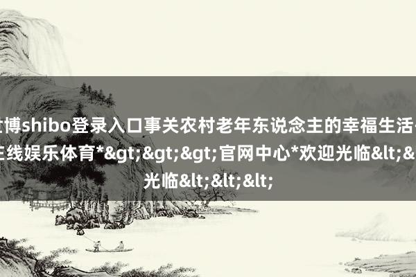 世博shibo登录入口事关农村老年东说念主的幸福生活-*世博在线娱乐体育*>>>官网中心*欢迎光临<<<