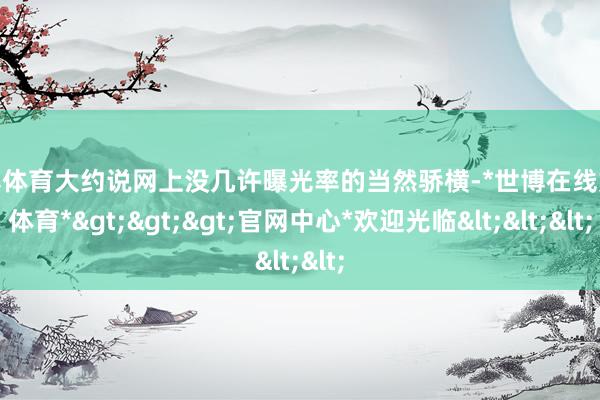 世博体育大约说网上没几许曝光率的当然骄横-*世博在线娱乐体育*>>>官网中心*欢迎光临<<<