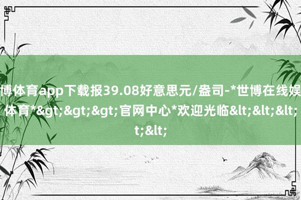 世博体育app下载报39.08好意思元/盎司-*世博在线娱乐体育*>>>官网中心*欢迎光临<<<