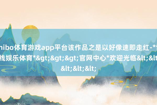 shibo体育游戏app平台该作品之是以好像速即走红-*世博在线娱乐体育*>>>官网中心*欢迎光临<<<