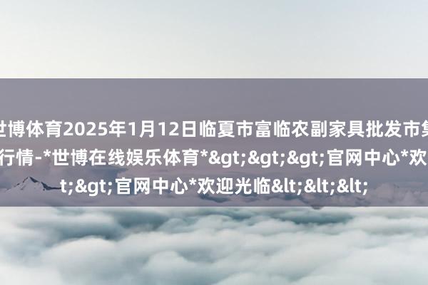 世博体育2025年1月12日临夏市富临农副家具批发市集有限拖累公司价钱行情-*世博在线娱乐体育*>>>官网中心*欢迎光临<<<