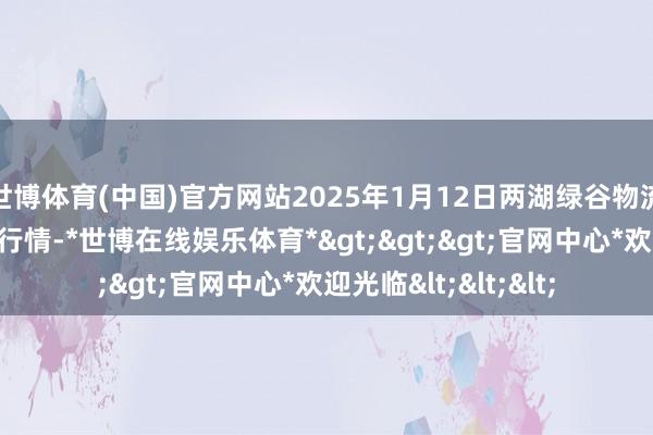 世博体育(中国)官方网站2025年1月12日两湖绿谷物流股份有限公司价钱行情-*世博在线娱乐体育*>>>官网中心*欢迎光临<<<