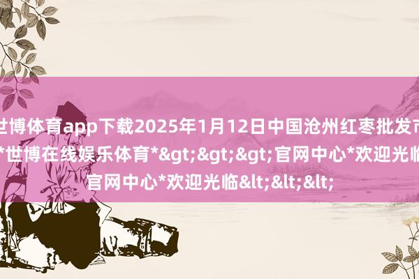 世博体育app下载2025年1月12日中国沧州红枣批发市集价钱行情-*世博在线娱乐体育*>>>官网中心*欢迎光临<<<