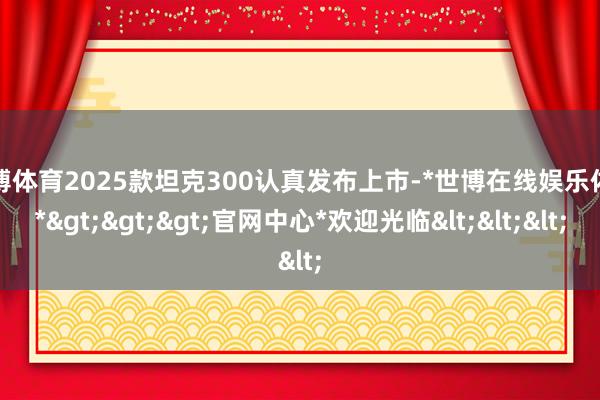 世博体育2025款坦克300认真发布上市-*世博在线娱乐体育*>>>官网中心*欢迎光临<<<