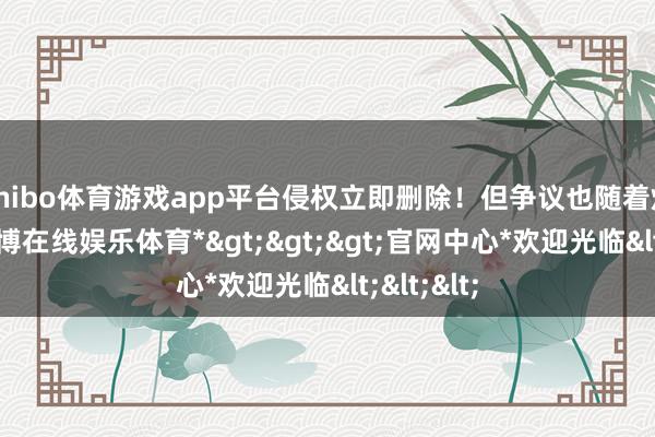 shibo体育游戏app平台侵权立即删除！但争议也随着炸锅了-*世博在线娱乐体育*>>>官网中心*欢迎光临<<<