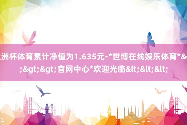 欧洲杯体育累计净值为1.635元-*世博在线娱乐体育*>>>官网中心*欢迎光临<<<