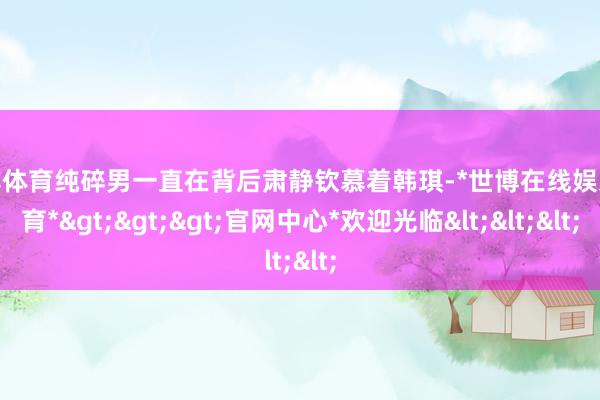 世博体育纯碎男一直在背后肃静钦慕着韩琪-*世博在线娱乐体育*>>>官网中心*欢迎光临<<<