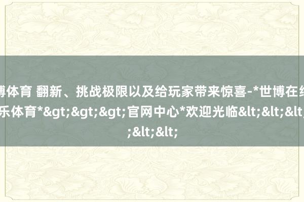 世博体育 翻新、挑战极限以及给玩家带来惊喜-*世博在线娱乐体育*>>>官网中心*欢迎光临<<<