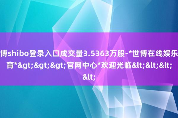 世博shibo登录入口成交量3.5363万股-*世博在线娱乐体育*>>>官网中心*欢迎光临<<<