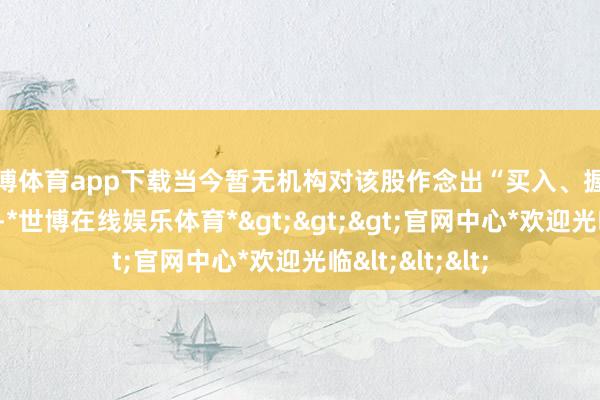 世博体育app下载当今暂无机构对该股作念出“买入、握有、卖出”提议-*世博在线娱乐体育*>>>官网中心*欢迎光临<<<