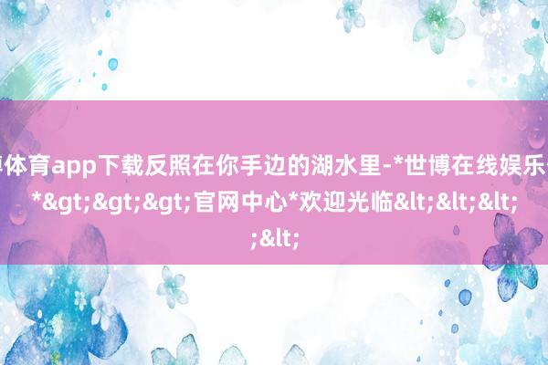 世博体育app下载反照在你手边的湖水里-*世博在线娱乐体育*>>>官网中心*欢迎光临<<<