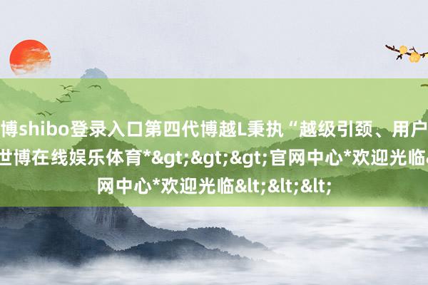 世博shibo登录入口第四代博越L秉执“越级引颈、用户至上”理念-*世博在线娱乐体育*>>>官网中心*欢迎光临<<<