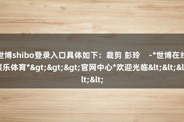 世博shibo登录入口具体如下：裁剪 彭玲    -*世博在线娱乐体育*>>>官网中心*欢迎光临<<<