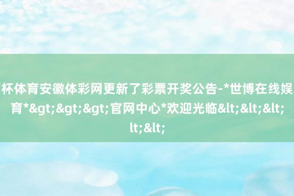 欧洲杯体育安徽体彩网更新了彩票开奖公告-*世博在线娱乐体育*>>>官网中心*欢迎光临<<<