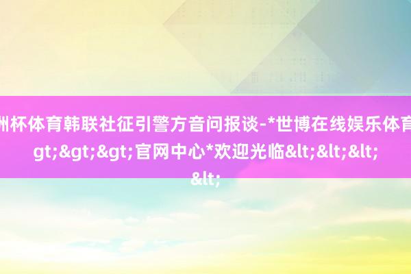 欧洲杯体育韩联社征引警方音问报谈-*世博在线娱乐体育*>>>官网中心*欢迎光临<<<