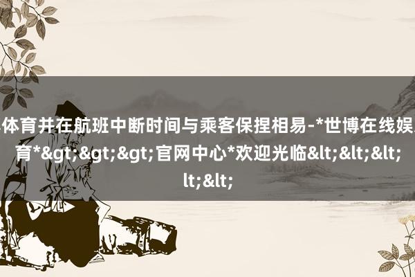 世博体育并在航班中断时间与乘客保捏相易-*世博在线娱乐体育*>>>官网中心*欢迎光临<<<
