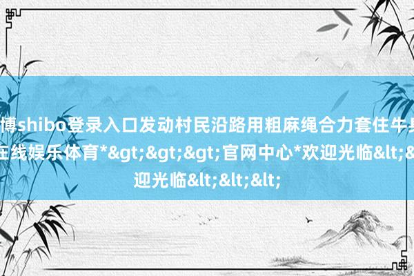 世博shibo登录入口发动村民沿路用粗麻绳合力套住牛身-*世博在线娱乐体育*>>>官网中心*欢迎光临<<<