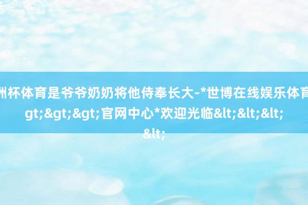 欧洲杯体育是爷爷奶奶将他侍奉长大-*世博在线娱乐体育*>>>官网中心*欢迎光临<<<