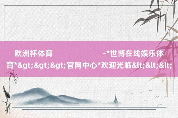欧洲杯体育                        -*世博在线娱乐体育*>>>官网中心*欢迎光临<<<