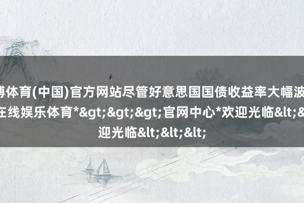世博体育(中国)官方网站尽管好意思国国债收益率大幅波动-*世博在线娱乐体育*>>>官网中心*欢迎光临<<<