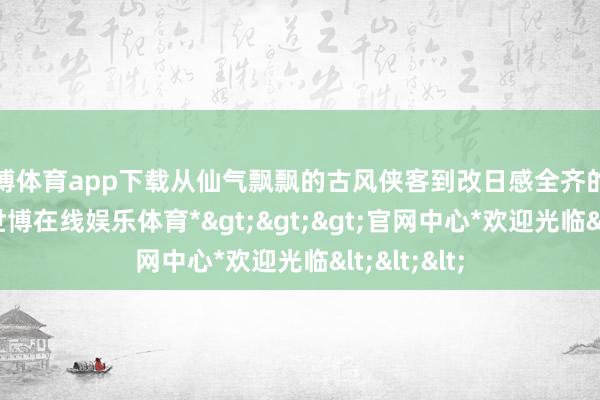 世博体育app下载从仙气飘飘的古风侠客到改日感全齐的科幻战士-*世博在线娱乐体育*>>>官网中心*欢迎光临<<<