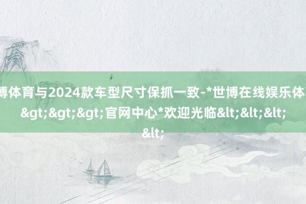世博体育与2024款车型尺寸保抓一致-*世博在线娱乐体育*>>>官网中心*欢迎光临<<<