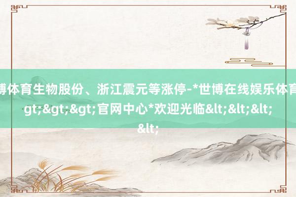 世博体育生物股份、浙江震元等涨停-*世博在线娱乐体育*>>>官网中心*欢迎光临<<<