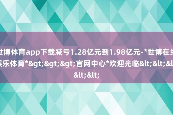 世博体育app下载减亏1.28亿元到1.98亿元-*世博在线娱乐体育*>>>官网中心*欢迎光临<<<