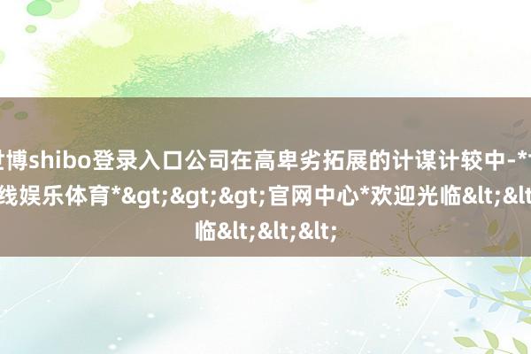 世博shibo登录入口公司在高卑劣拓展的计谋计较中-*世博在线娱乐体育*>>>官网中心*欢迎光临<<<