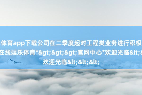 世博体育app下载公司在二季度起对工程类业务进行积极调度-*世博在线娱乐体育*>>>官网中心*欢迎光临<<<