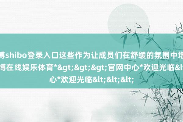 世博shibo登录入口这些作为让成员们在舒缓的氛围中增进了解-*世博在线娱乐体育*>>>官网中心*欢迎光临<<<