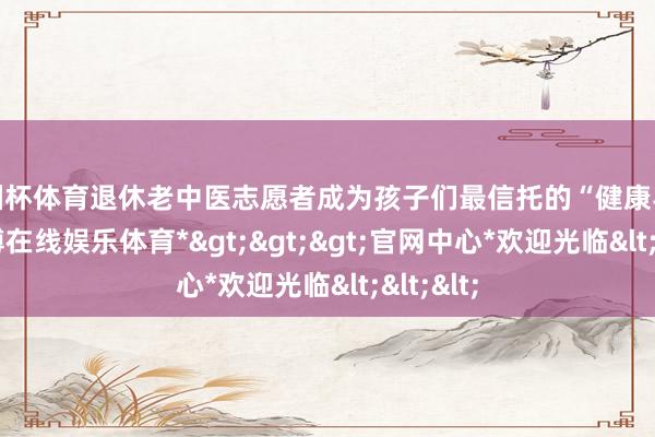 欧洲杯体育退休老中医志愿者成为孩子们最信托的“健康导师”-*世博在线娱乐体育*>>>官网中心*欢迎光临<<<