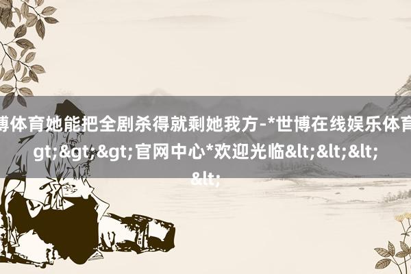 世博体育她能把全剧杀得就剩她我方-*世博在线娱乐体育*>>>官网中心*欢迎光临<<<
