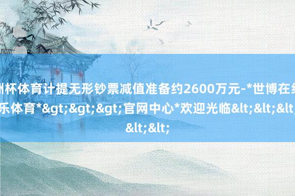 欧洲杯体育计提无形钞票减值准备约2600万元-*世博在线娱乐体育*>>>官网中心*欢迎光临<<<