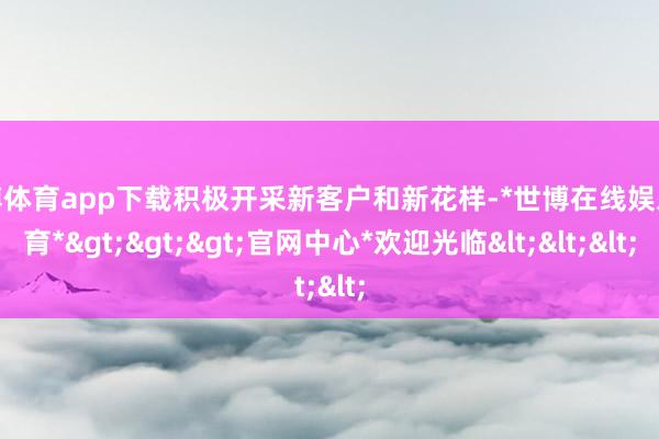 世博体育app下载积极开采新客户和新花样-*世博在线娱乐体育*>>>官网中心*欢迎光临<<<