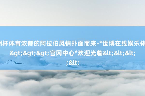 欧洲杯体育浓郁的阿拉伯风情扑面而来-*世博在线娱乐体育*>>>官网中心*欢迎光临<<<