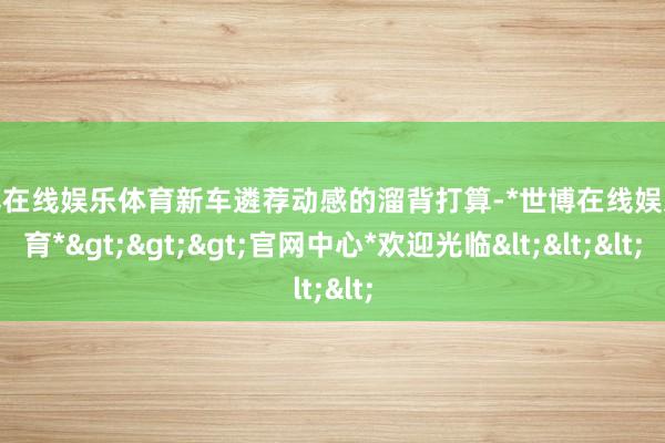 世博在线娱乐体育新车遴荐动感的溜背打算-*世博在线娱乐体育*>>>官网中心*欢迎光临<<<