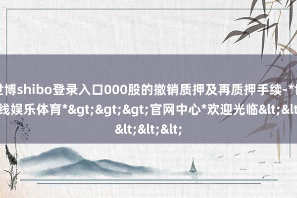 世博shibo登录入口000股的撤销质押及再质押手续-*世博在线娱乐体育*>>>官网中心*欢迎光临<<<