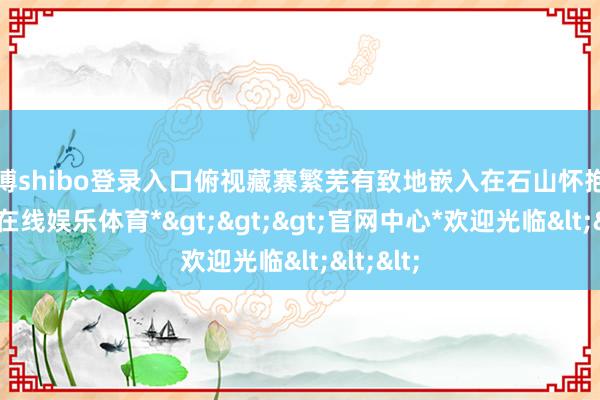 世博shibo登录入口俯视藏寨繁芜有致地嵌入在石山怀抱中-*世博在线娱乐体育*>>>官网中心*欢迎光临<<<