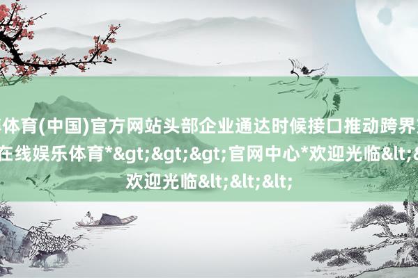 世博体育(中国)官方网站头部企业通达时候接口推动跨界交融-*世博在线娱乐体育*>>>官网中心*欢迎光临<<<