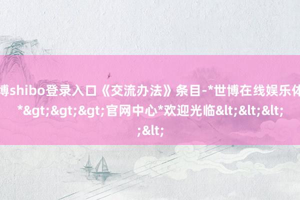 世博shibo登录入口《交流办法》条目-*世博在线娱乐体育*>>>官网中心*欢迎光临<<<